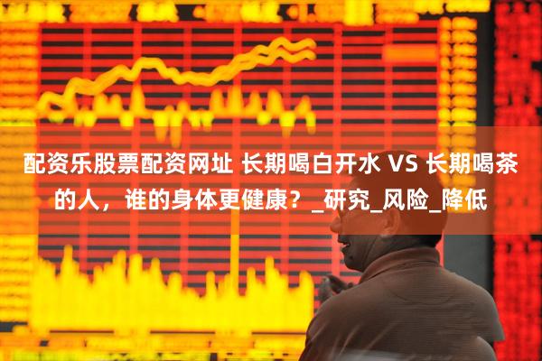 配资乐股票配资网址 长期喝白开水 VS 长期喝茶的人，谁的身体更健康？_研究_风险_降低