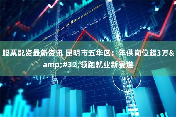股票配资最新资讯 昆明市五华区：年供岗位超3万&#32;领跑就业新赛道