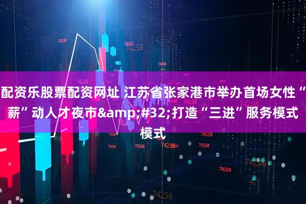 配资乐股票配资网址 江苏省张家港市举办首场女性“薪”动人才夜市&#32;打造“三进”服务模式