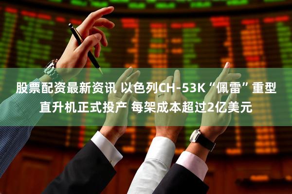股票配资最新资讯 以色列CH-53K“佩雷”重型直升机正式投产 每架成本超过2亿美元