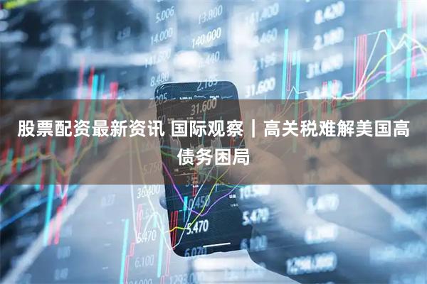 股票配资最新资讯 国际观察｜高关税难解美国高债务困局