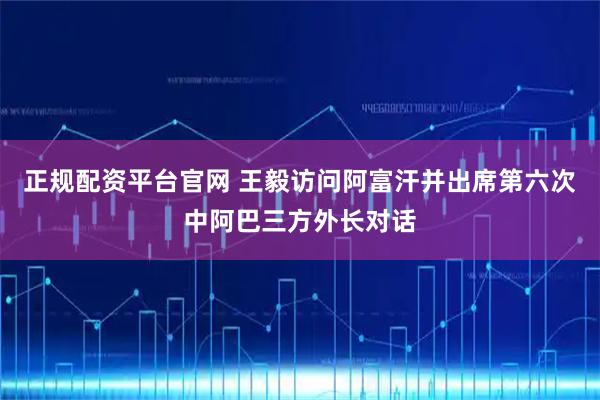 正规配资平台官网 王毅访问阿富汗并出席第六次中阿巴三方外长对话