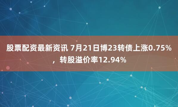 股票配资最新资讯 7月21日博23转债上涨0.75%，转股溢价率12.94%