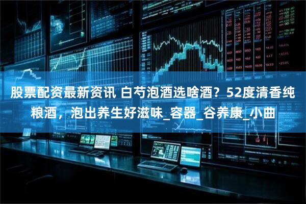 股票配资最新资讯 白芍泡酒选啥酒？52度清香纯粮酒，泡出养生好滋味_容器_谷养康_小曲