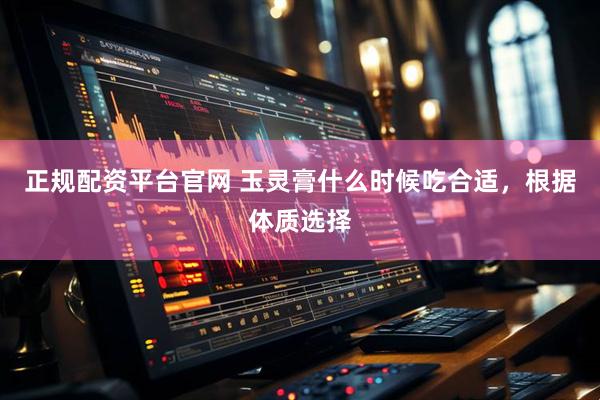 正规配资平台官网 玉灵膏什么时候吃合适，根据体质选择