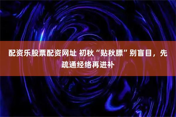 配资乐股票配资网址 初秋“贴秋膘”别盲目，先疏通经络再进补