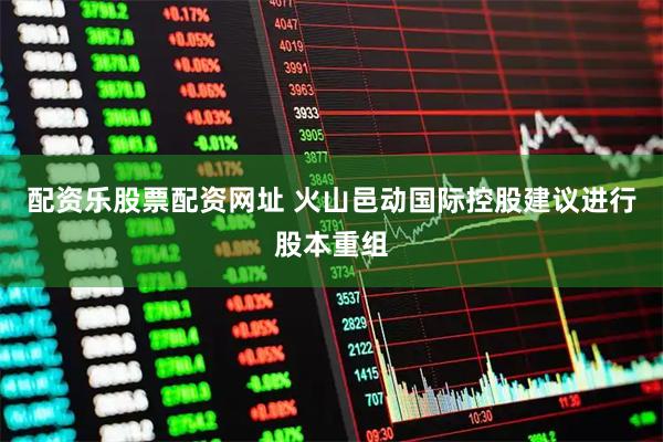 配资乐股票配资网址 火山邑动国际控股建议进行股本重组