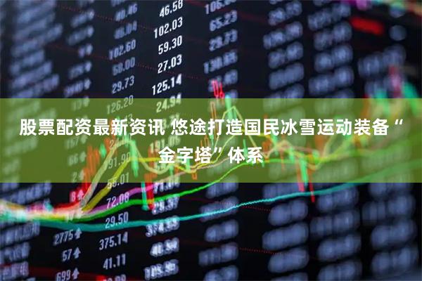 股票配资最新资讯 悠途打造国民冰雪运动装备“金字塔”体系