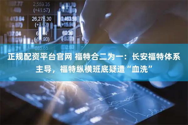 正规配资平台官网 福特合二为一：长安福特体系主导，福特纵横班底疑遭“血洗”
