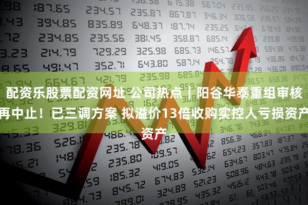 配资乐股票配资网址 公司热点｜阳谷华泰重组审核再中止！已三调方案 拟溢价13倍收购实控人亏损资产