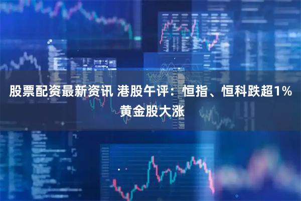 股票配资最新资讯 港股午评：恒指、恒科跌超1% 黄金股大涨