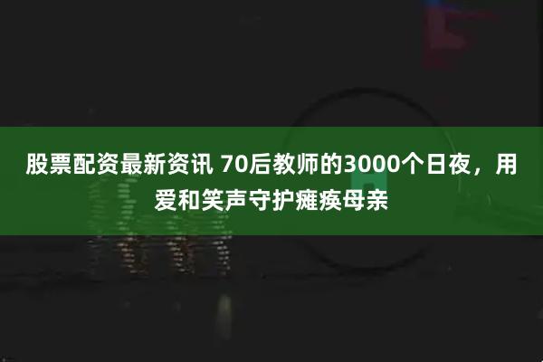 股票配资最新资讯 70后教师的3000个日夜，用爱和笑声守护瘫痪母亲