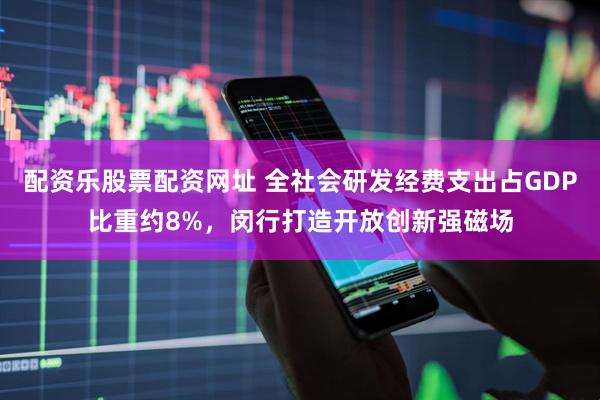 配资乐股票配资网址 全社会研发经费支出占GDP比重约8%，闵行打造开放创新强磁场
