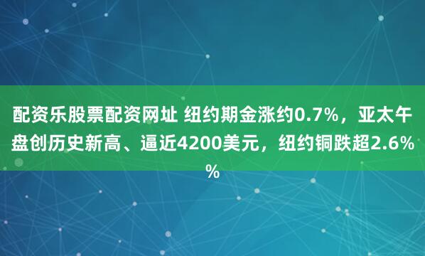 配资乐股票配资网址 纽约期金涨约0.7%，亚太午盘创历史新高、逼近4200美元，纽约铜跌超2.6%
