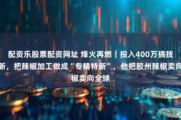 配资乐股票配资网址 烽火再燃｜投入400万搞技术创新，把辣椒加工做成“专精特新”，他把胶州辣椒卖向全球