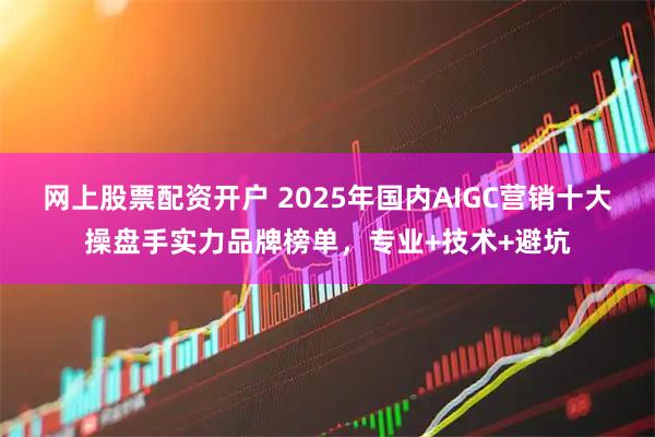 网上股票配资开户 2025年国内AIGC营销十大操盘手实力品牌榜单，专业+技术+避坑