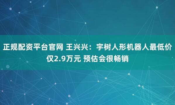 正规配资平台官网 王兴兴：宇树人形机器人最低价仅2.9万元 预估会很畅销