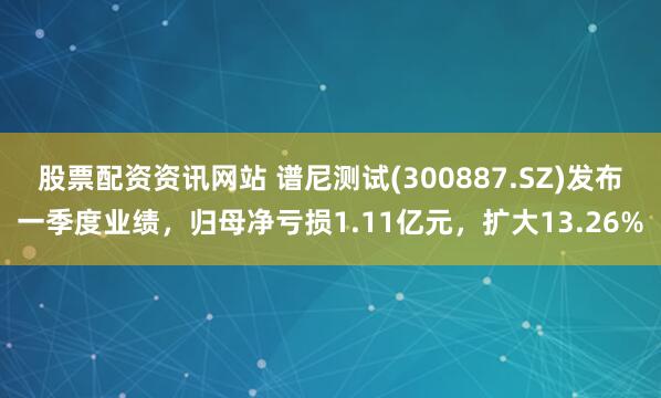 股票配资资讯网站 谱尼测试(300887.SZ)发布一季度业绩，归母净亏损1.11亿元，扩大13.26%