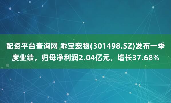 配资平台查询网 乖宝宠物(301498.SZ)发布一季度业绩，归母净利润2.04亿元，增长37.68%