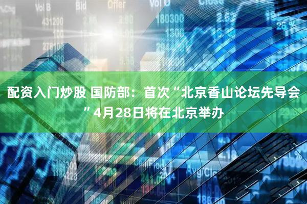 配资入门炒股 国防部：首次“北京香山论坛先导会”4月28日将在北京举办