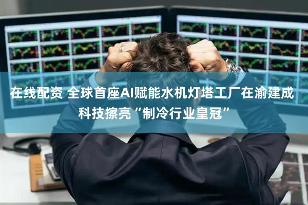 在线配资 全球首座AI赋能水机灯塔工厂在渝建成 科技擦亮“制冷行业皇冠”