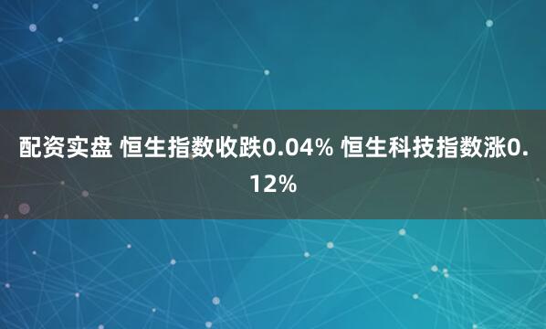 配资实盘 恒生指数收跌0.04% 恒生科技指数涨0.12%