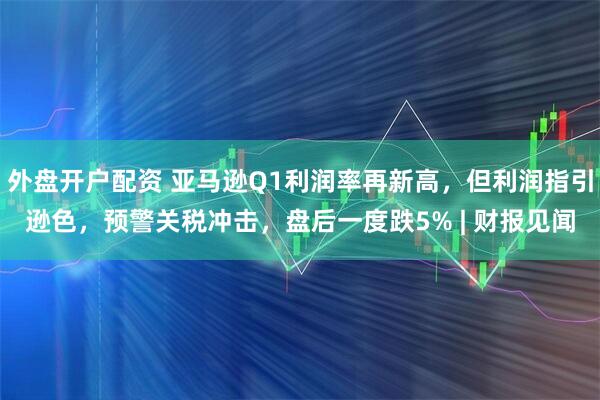 外盘开户配资 亚马逊Q1利润率再新高，但利润指引逊色，预警关税冲击，盘后一度跌5% | 财报见闻