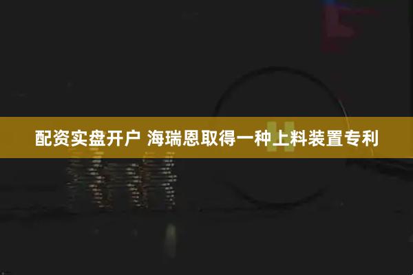 配资实盘开户 海瑞恩取得一种上料装置专利