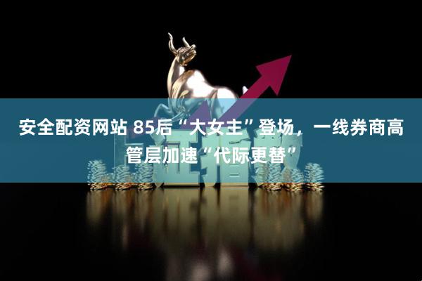 安全配资网站 85后“大女主”登场，一线券商高管层加速“代际更替”