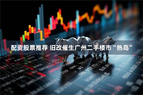 配资股票推荐 旧改催生广州二手楼市“热岛”