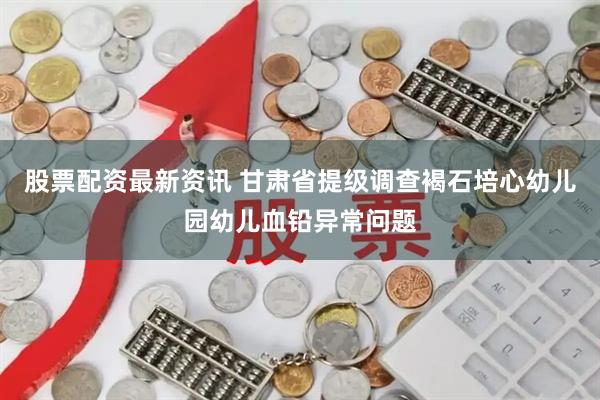 股票配资最新资讯 甘肃省提级调查褐石培心幼儿园幼儿血铅异常问题