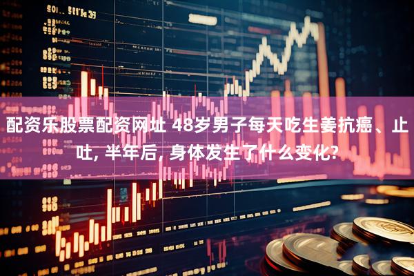 配资乐股票配资网址 48岁男子每天吃生姜抗癌、止吐, 半年后, 身体发生了什么变化?
