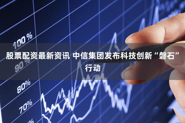 股票配资最新资讯 中信集团发布科技创新“磐石”行动