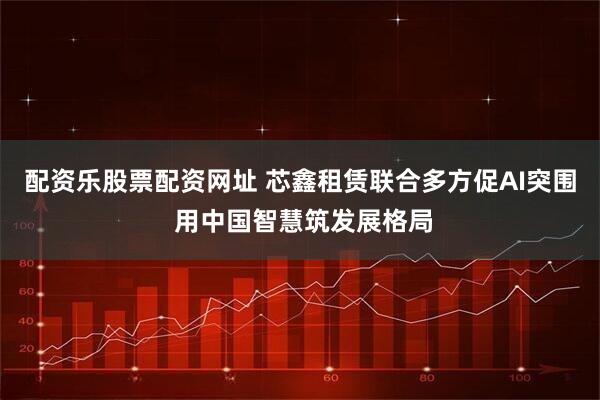 配资乐股票配资网址 芯鑫租赁联合多方促AI突围 用中国智慧筑发展格局