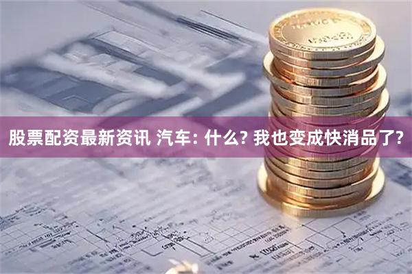 股票配资最新资讯 汽车: 什么? 我也变成快消品了?