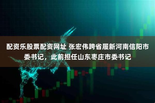 配资乐股票配资网址 张宏伟跨省履新河南信阳市委书记，此前担任山东枣庄市委书记
