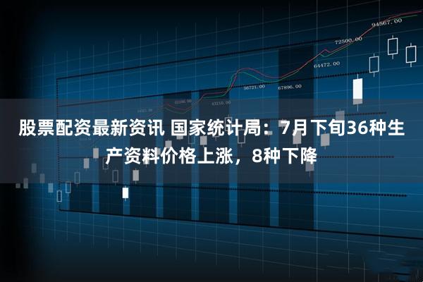 股票配资最新资讯 国家统计局：7月下旬36种生产资料价格上涨，8种下降