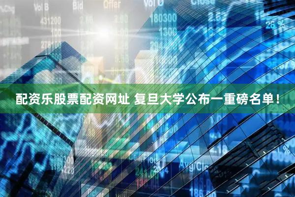 配资乐股票配资网址 复旦大学公布一重磅名单！