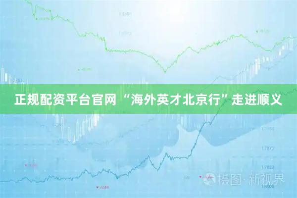 正规配资平台官网 “海外英才北京行”走进顺义