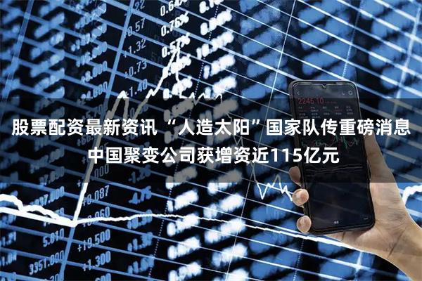 股票配资最新资讯 “人造太阳”国家队传重磅消息 中国聚变公司获增资近115亿元