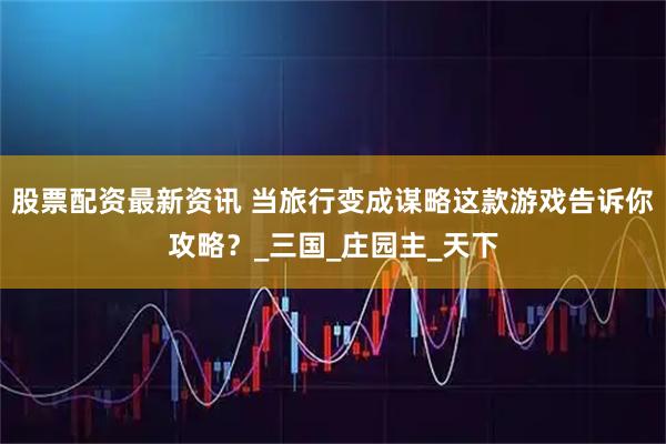 股票配资最新资讯 当旅行变成谋略这款游戏告诉你攻略？_三国_庄园主_天下