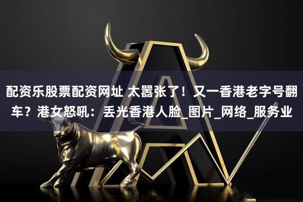 配资乐股票配资网址 太嚣张了！又一香港老字号翻车？港女怒吼：丢光香港人脸_图片_网络_服务业