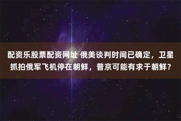 配资乐股票配资网址 俄美谈判时间已确定，卫星抓拍俄军飞机停在朝鲜，普京可能有求于朝鲜？