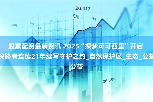 股票配资最新资讯 2025“探梦可可西里”开启 探路者连续21年续写守护之约_自然保护区_生态_公益