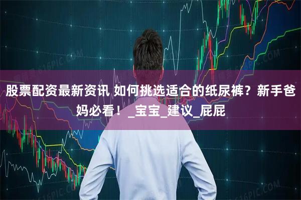 股票配资最新资讯 如何挑选适合的纸尿裤？新手爸妈必看！_宝宝_建议_屁屁