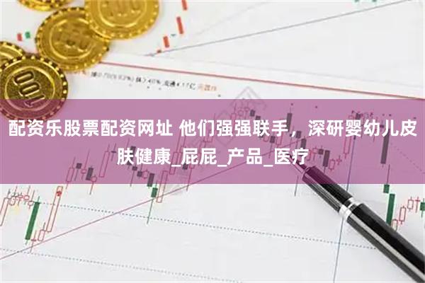 配资乐股票配资网址 他们强强联手，深研婴幼儿皮肤健康_屁屁_产品_医疗