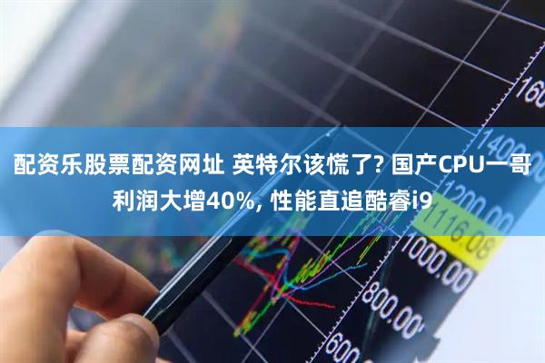 配资乐股票配资网址 英特尔该慌了? 国产CPU一哥利润大增40%, 性能直追酷睿i9