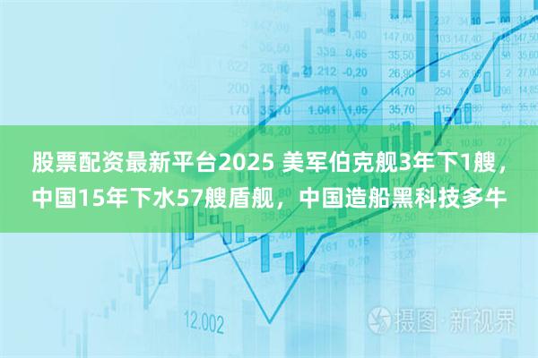 股票配资最新平台2025 美军伯克舰3年下1艘，中国15年下水57艘盾舰，中国造船黑科技多牛