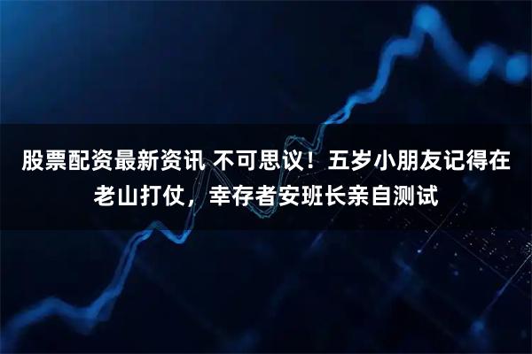 股票配资最新资讯 不可思议！五岁小朋友记得在老山打仗，幸存者安班长亲自测试