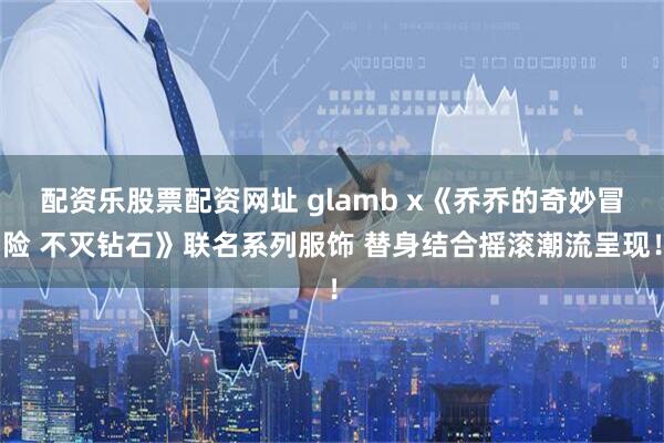 配资乐股票配资网址 glamb x《乔乔的奇妙冒险 不灭钻石》联名系列服饰 替身结合摇滚潮流呈现!